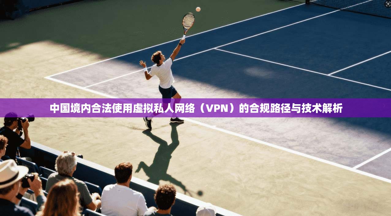 中国境内合法使用虚拟私人网络(VPN)的合规路径与技术解析 中国境内合法使用虚拟私人网络(VPN)的合规路径与技术解析
