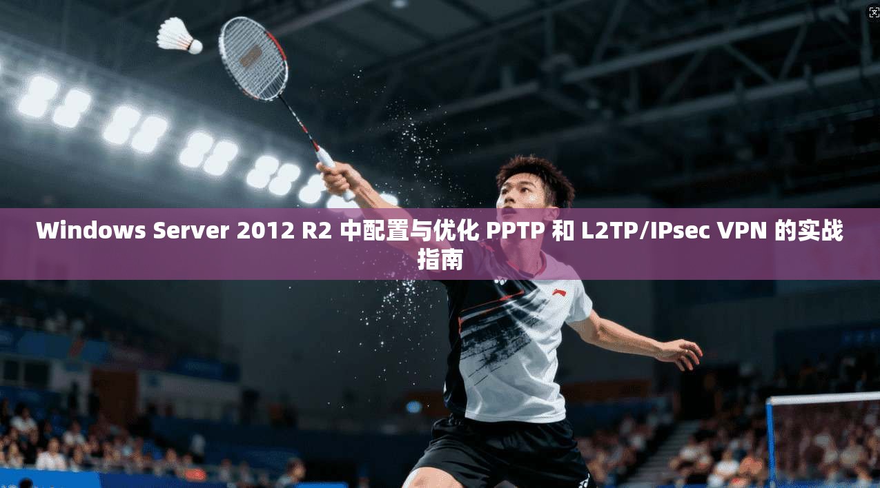 Windows Server 2012 R2 中配置与优化 PPTP 和 L2TP/IPsec VPN 的实战指南