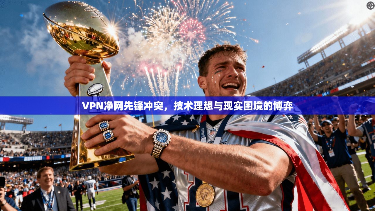 VPN净网先锋冲突,技术理想与现实困境的博弈 VPN净网先锋冲突,技术理想与现实困境的博弈