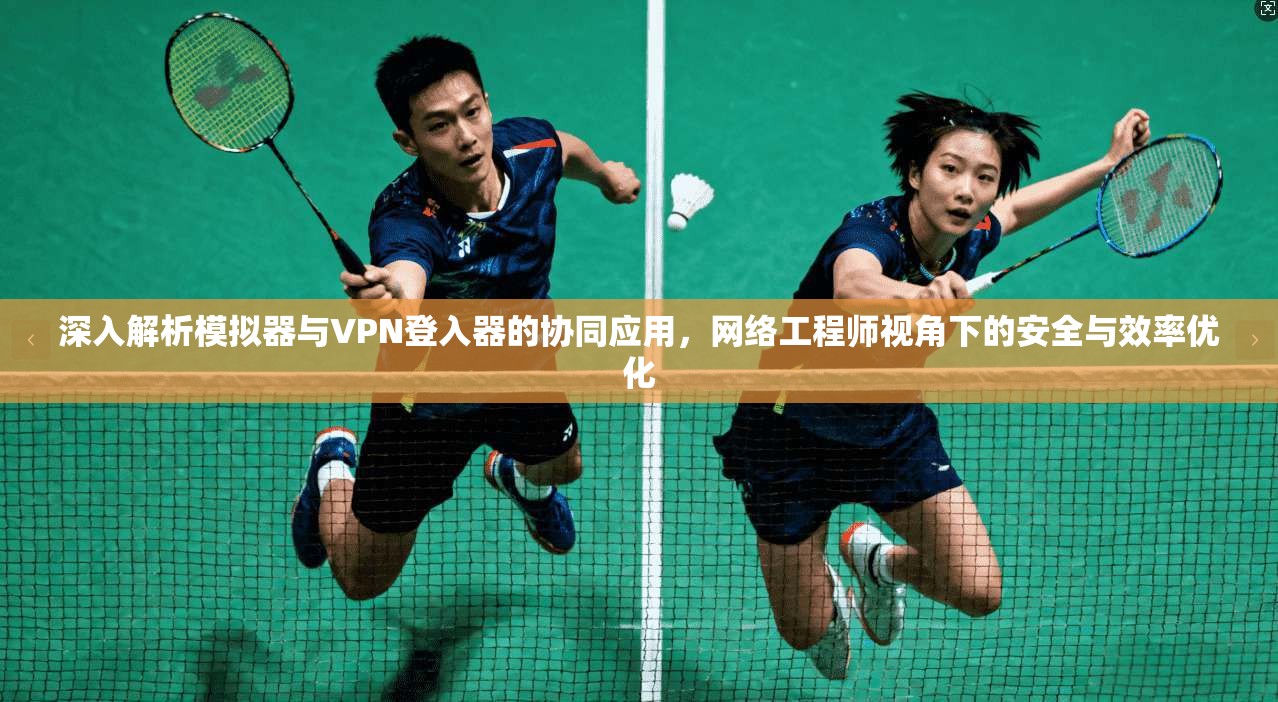 深入解析模拟器与VPN登入器的协同应用，网络工程师视角下的安全与效率优化