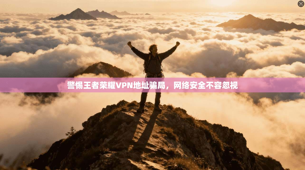 警惕王者荣耀VPN地址骗局，网络安全不容忽视