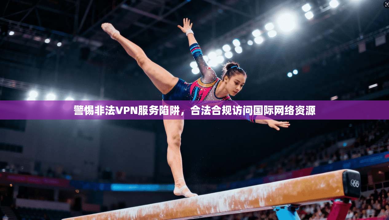 警惕非法VPN服务陷阱，合法合规访问国际网络资源