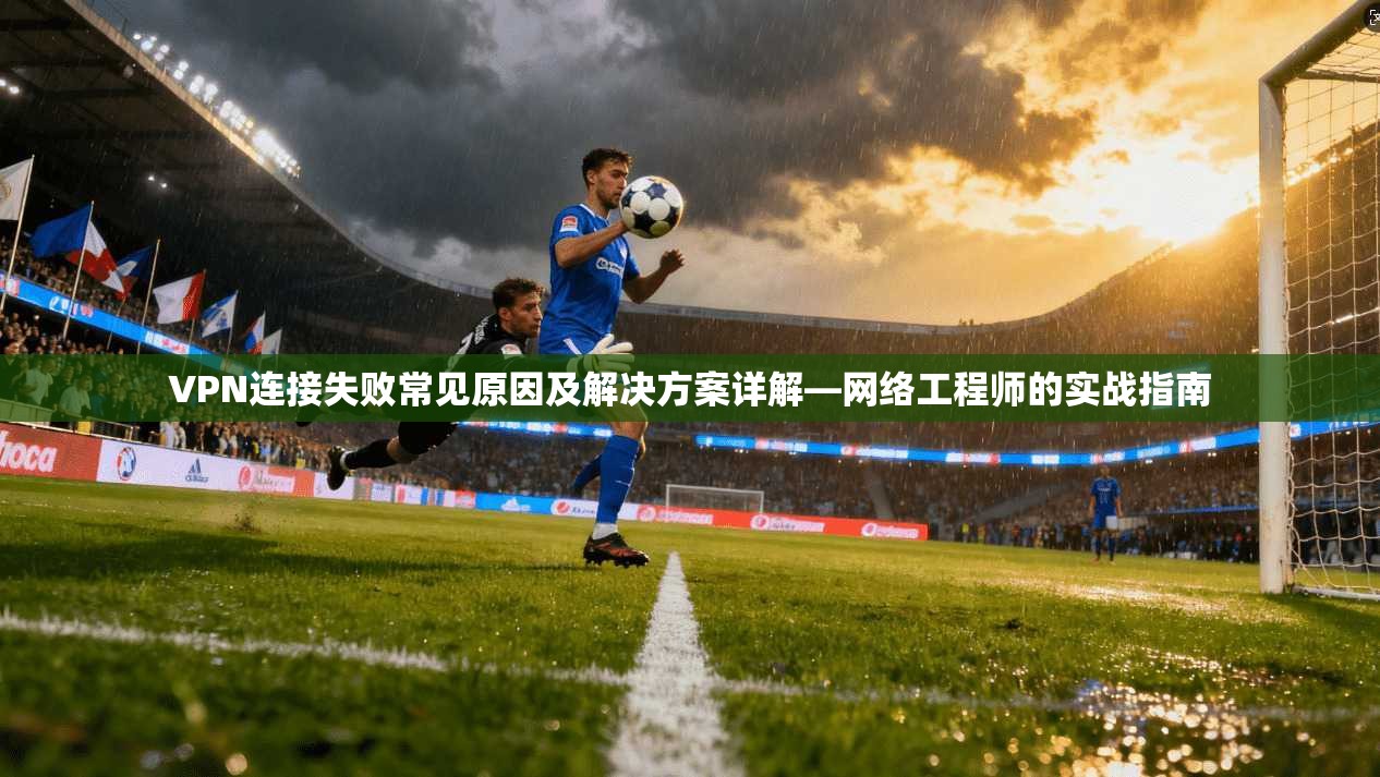 VPN连接失败常见原因及解决方案详解—网络工程师的实战指南