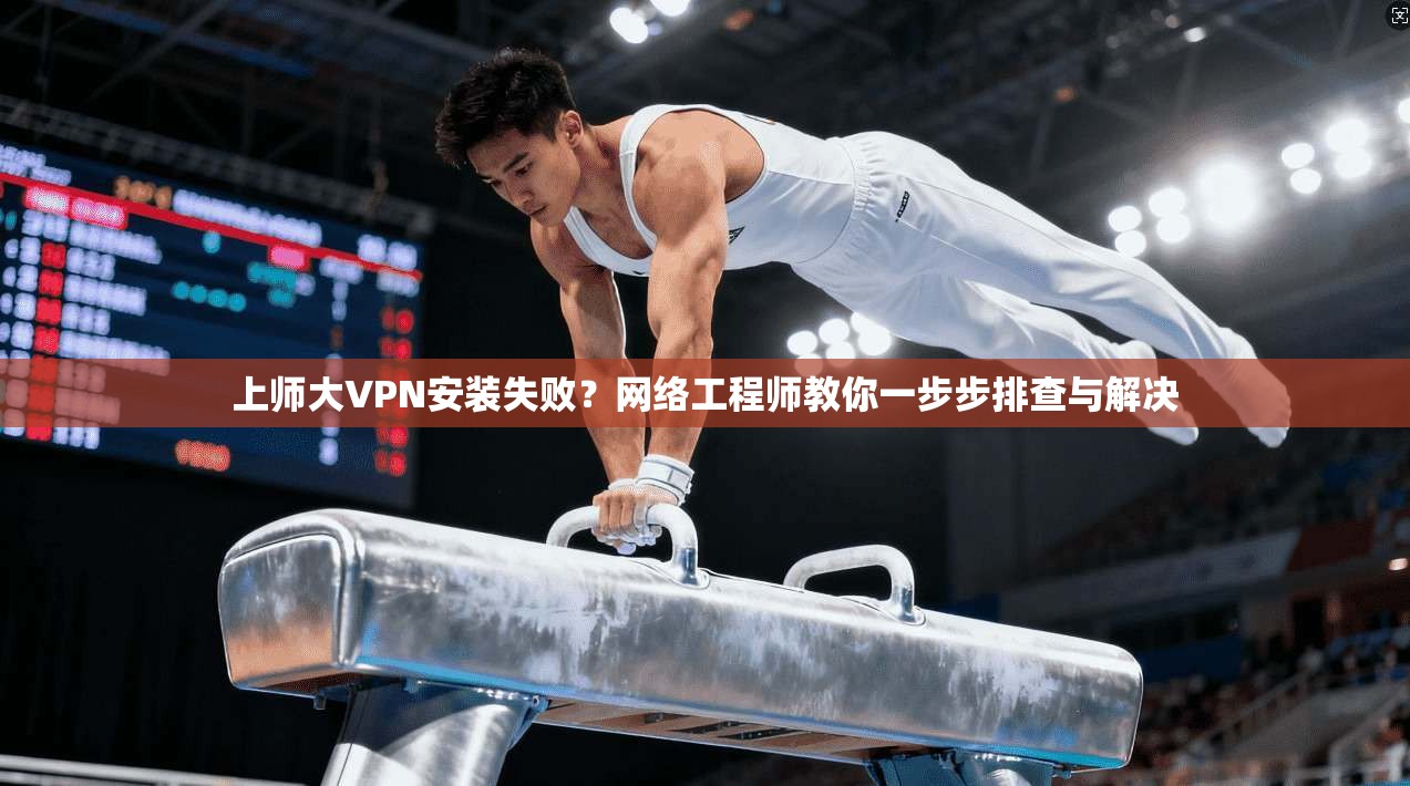 上师大VPN安装失败?网络工程师教你一步步排查与解决