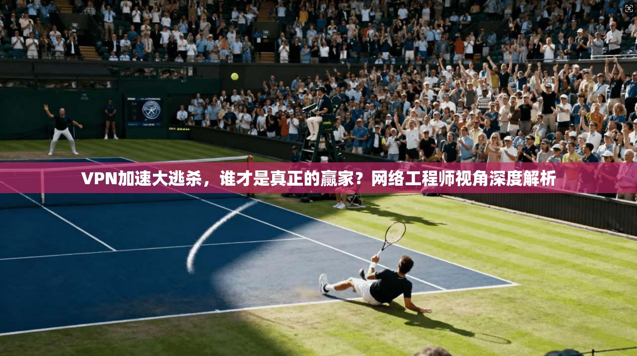 VPN加速大逃杀，谁才是真正的赢家？网络工程师视角深度解析