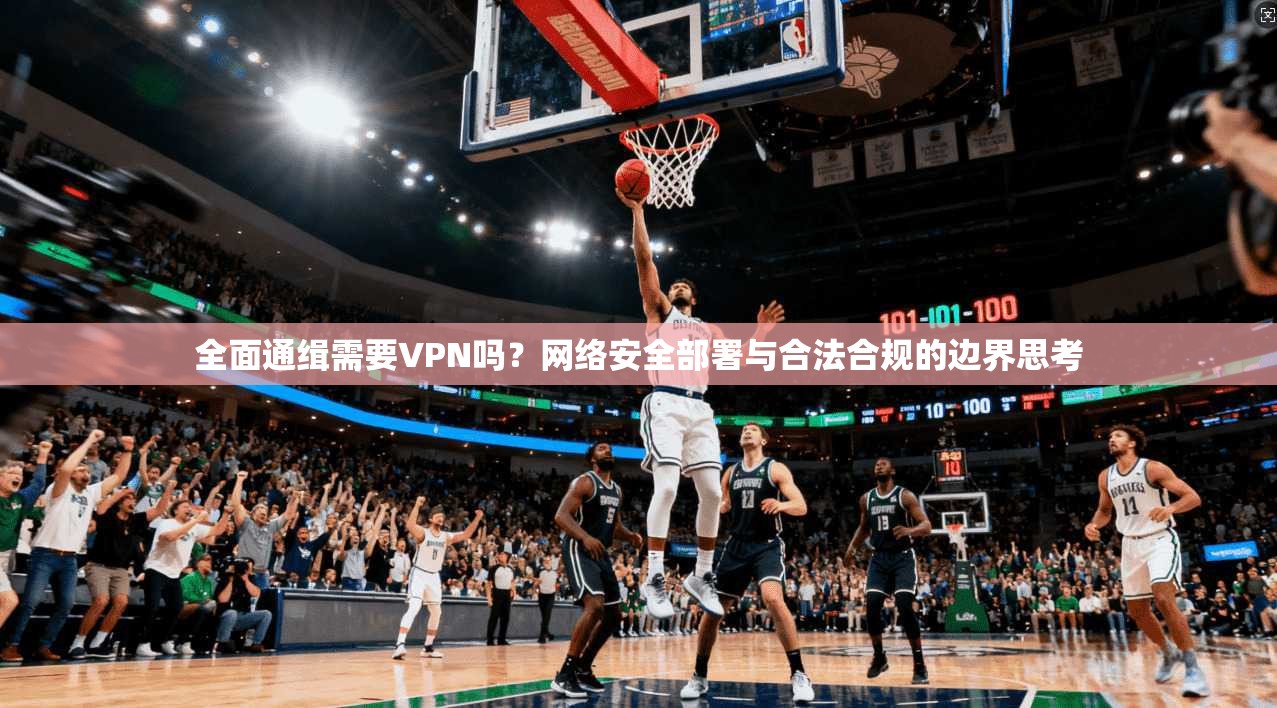 全面通缉需要VPN吗?网络安全部署与合法合规的边界思考 全面通缉需要VPN吗?网络安全部署与合法合规的边界思考