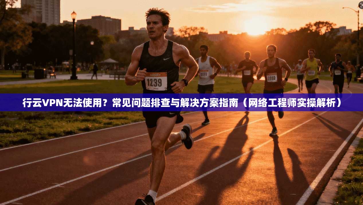 行云VPN无法使用？常见问题排查与解决方案指南（网络工程师实操解析）