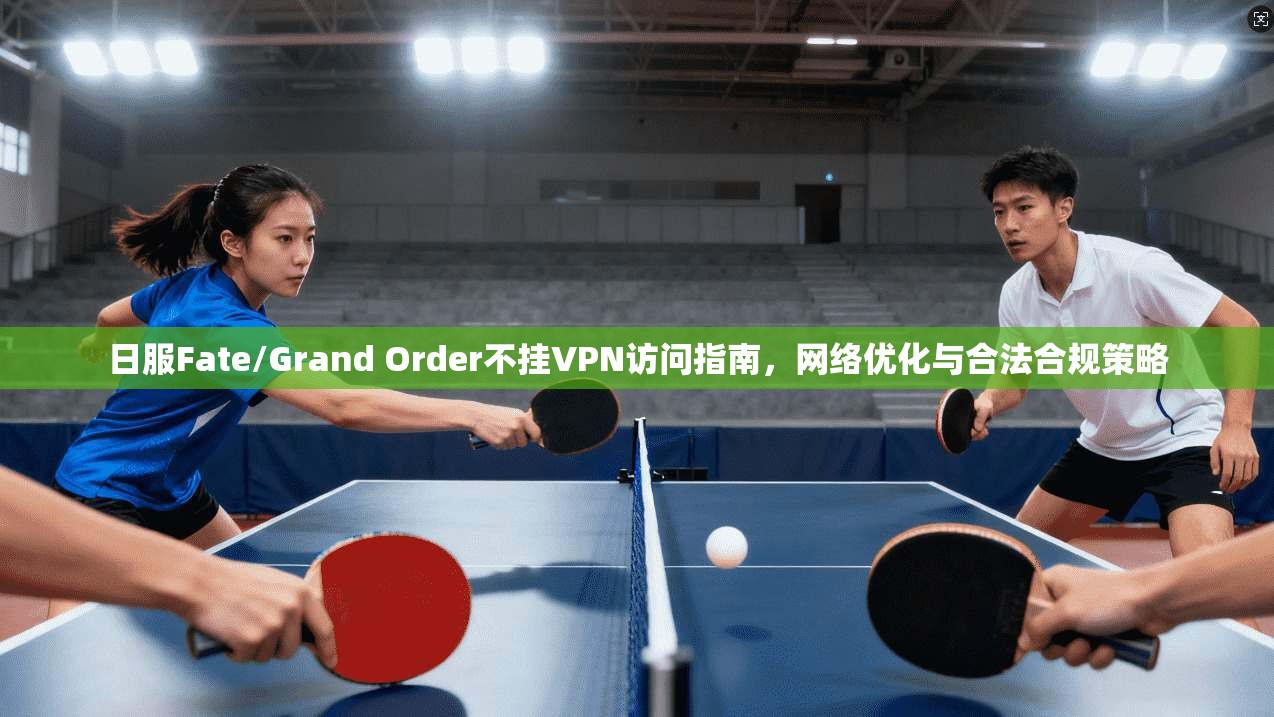 日服Fate/Grand Order不挂VPN访问指南,网络优化与合法合规策略