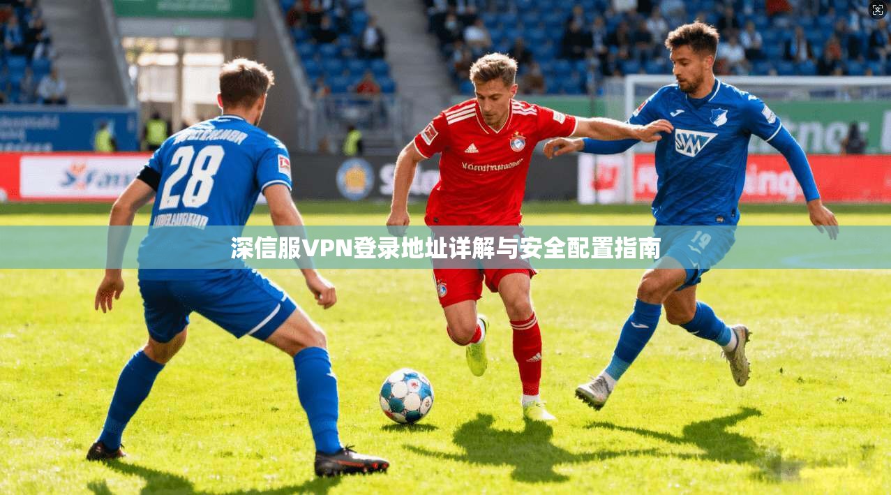 深信服VPN登录地址详解与安全配置指南 深信服VPN登录地址详解与安全配置指南