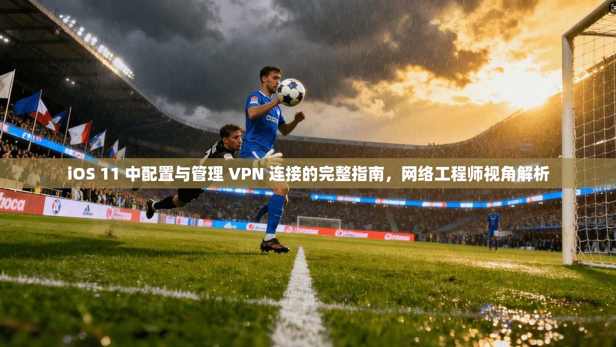 iOS 11 中配置与管理 VPN 连接的完整指南，网络工程师视角解析