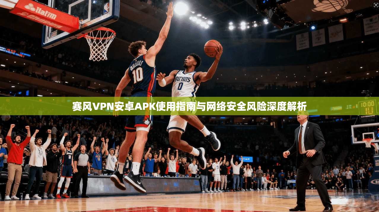 赛风VPN安卓APK使用指南与网络安全风险深度解析