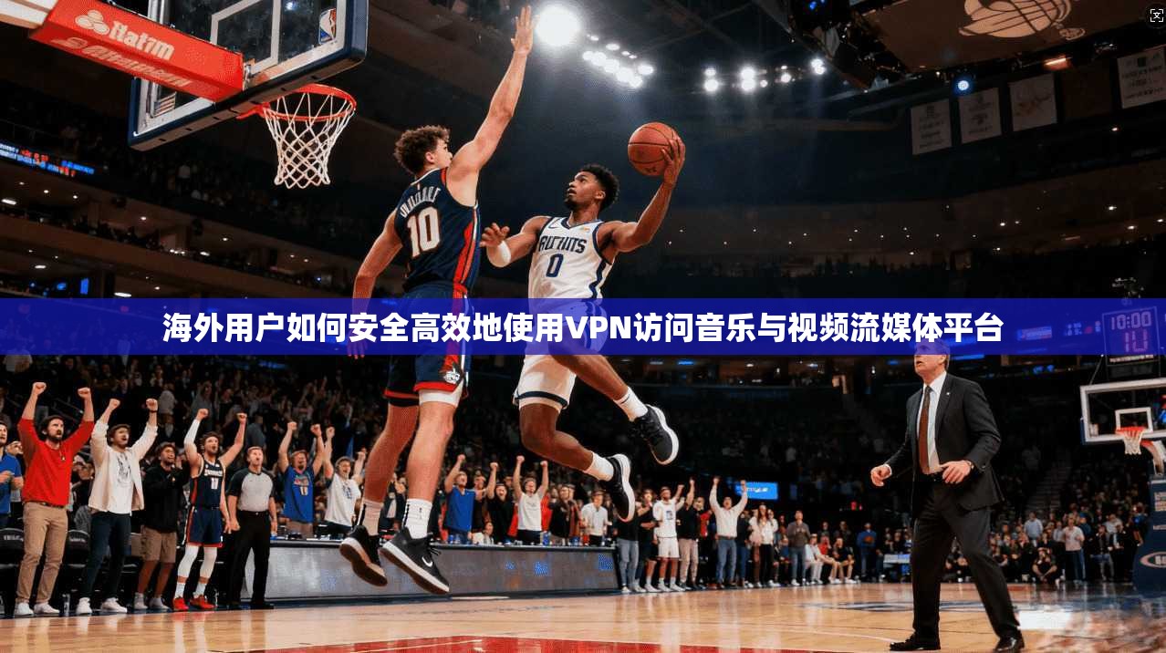 海外用户如何安全高效地使用VPN访问音乐与视频流媒体平台