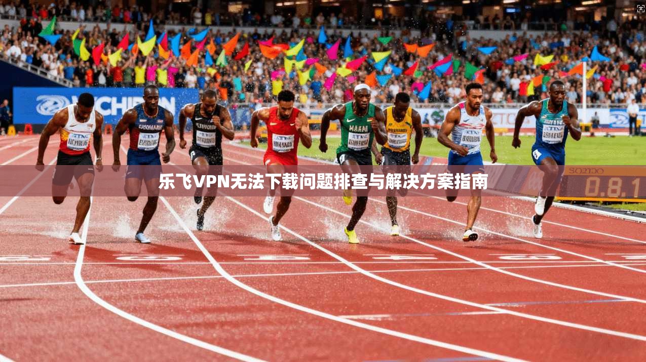 乐飞VPN无法下载问题排查与解决方案指南 乐飞VPN无法下载问题排查与解决方案指南