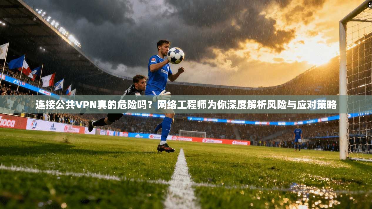 连接公共VPN真的危险吗？网络工程师为你深度解析风险与应对策略