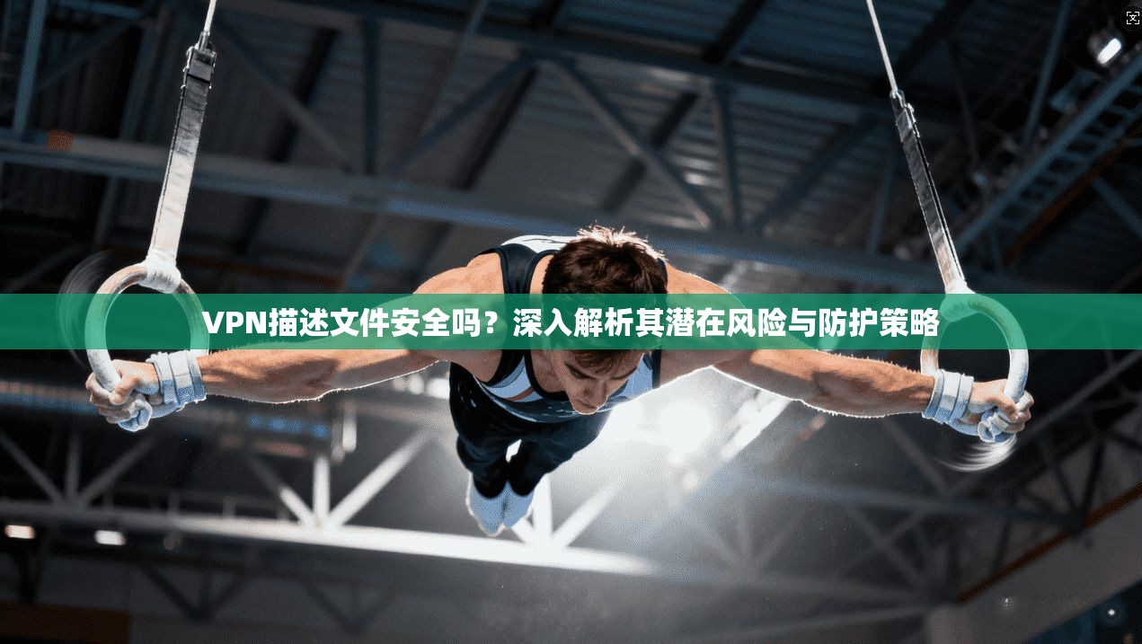 VPN描述文件安全吗？深入解析其潜在风险与防护策略