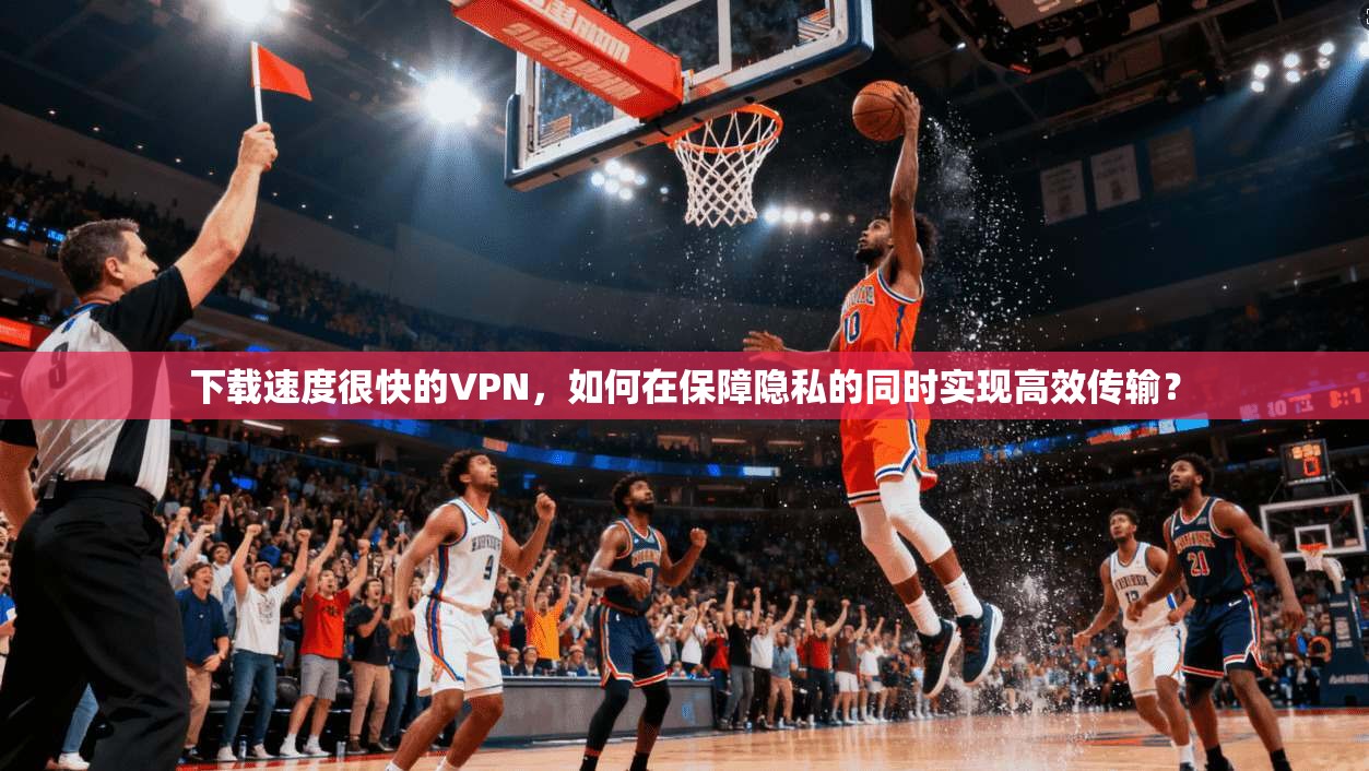 下载速度很快的VPN，如何在保障隐私的同时实现高效传输？