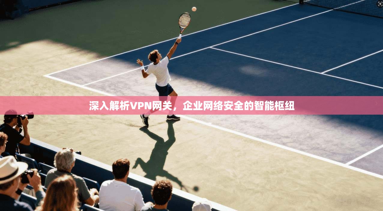 深入解析VPN网关,企业网络安全的智能枢纽 深入解析VPN网关,企业网络安全的智能枢纽