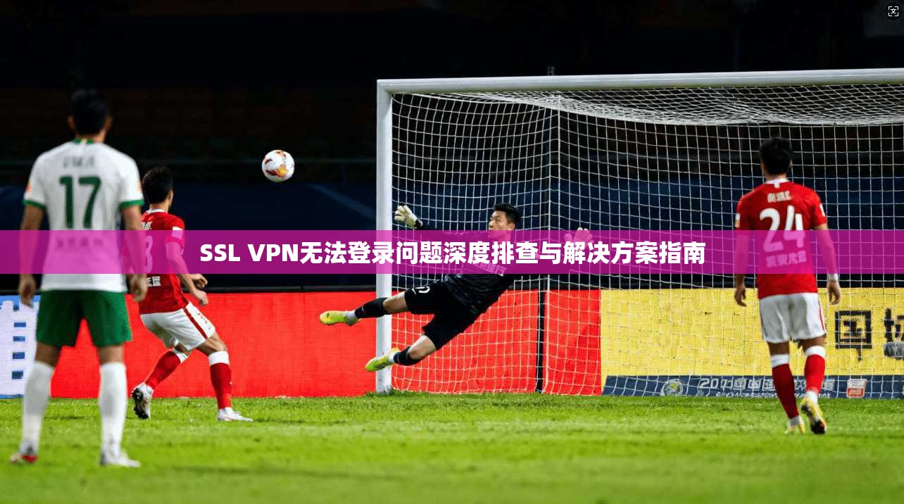 SSL VPN无法登录问题深度排查与解决方案指南
