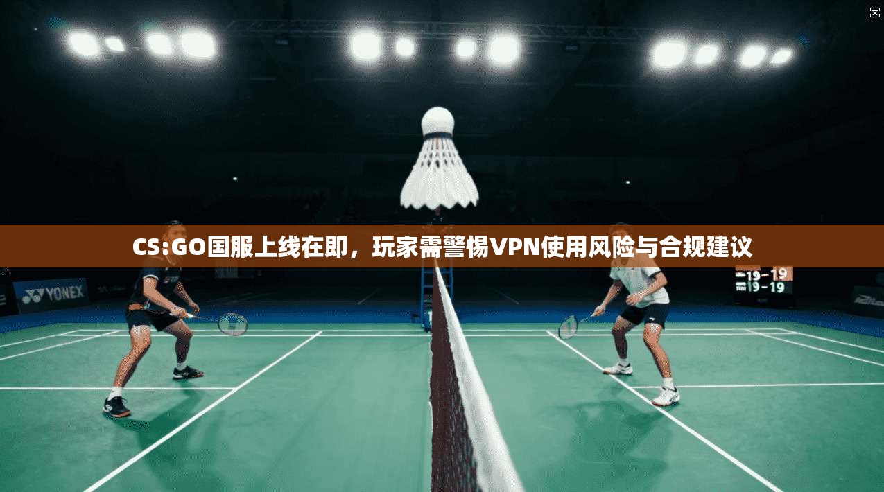 CS:GO国服上线在即,玩家需警惕VPN使用风险与合规建议