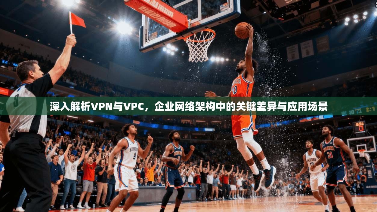 深入解析VPN与VPC,企业网络架构中的关键差异与应用场景 深入解析VPN与VPC,企业网络架构中的关键差异与应用场景