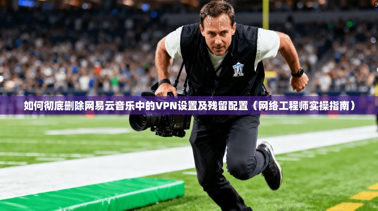 如何彻底删除网易云音乐中的VPN设置及残留配置(网络工程师实操指南)