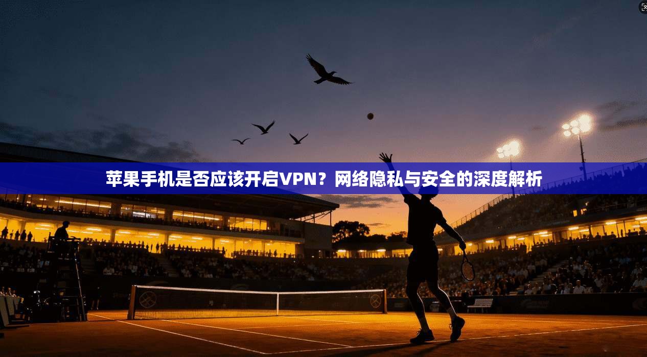 苹果手机是否应该开启VPN？网络隐私与安全的深度解析