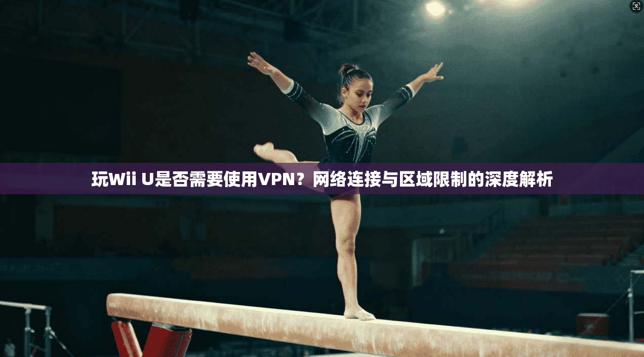 玩Wii U是否需要使用VPN?网络连接与区域限制的深度解析