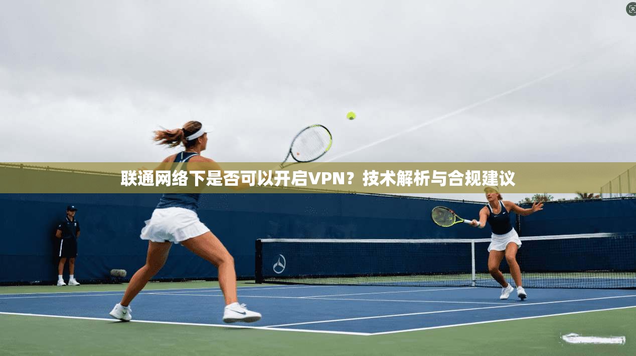 联通网络下是否可以开启VPN?技术解析与合规建议