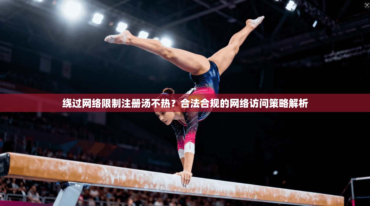 绕过网络限制注册汤不热?合法合规的网络访问策略解析