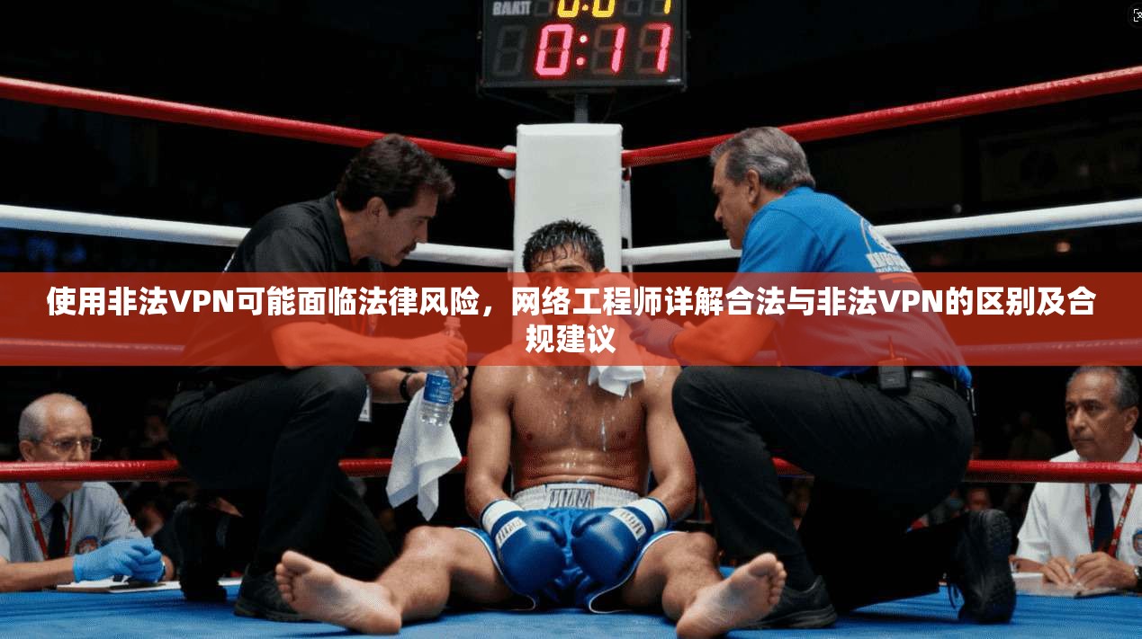 使用非法VPN可能面临法律风险,网络工程师详解合法与非法VPN的区别及合规建议