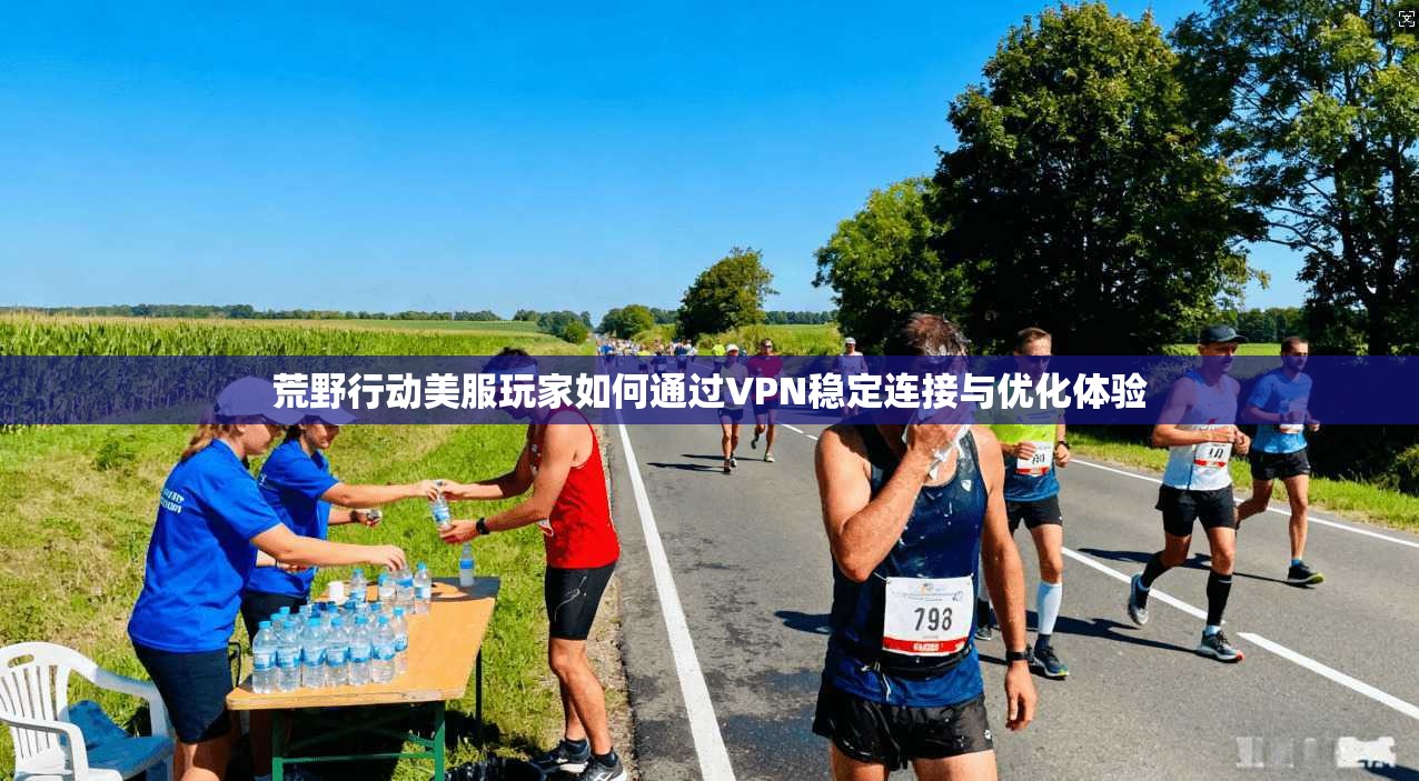 荒野行动美服玩家如何通过VPN稳定连接与优化体验