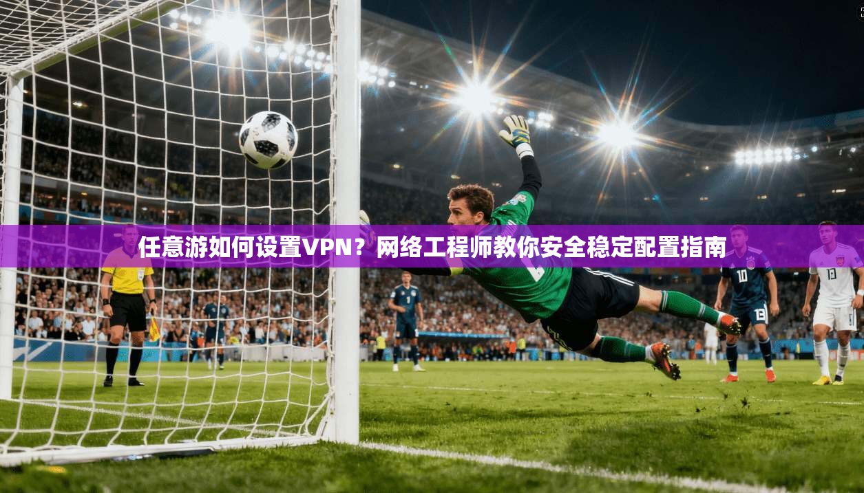 任意游如何设置VPN？网络工程师教你安全稳定配置指南