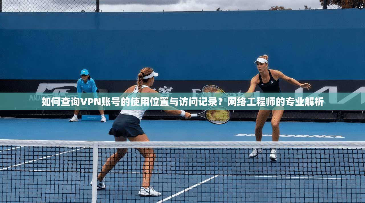 如何查询VPN账号的使用位置与访问记录?网络工程师的专业解析