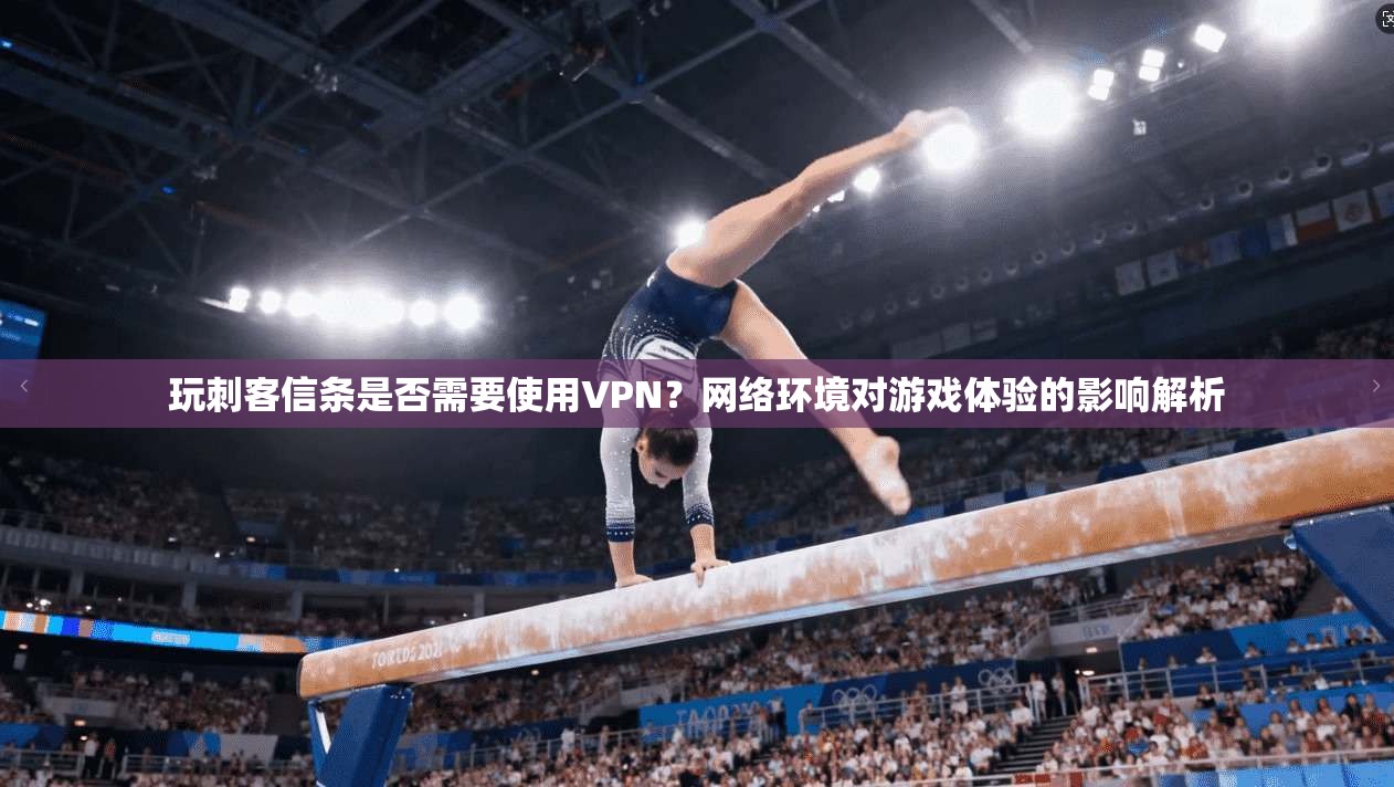 玩刺客信条是否需要使用VPN?网络环境对游戏体验的影响解析