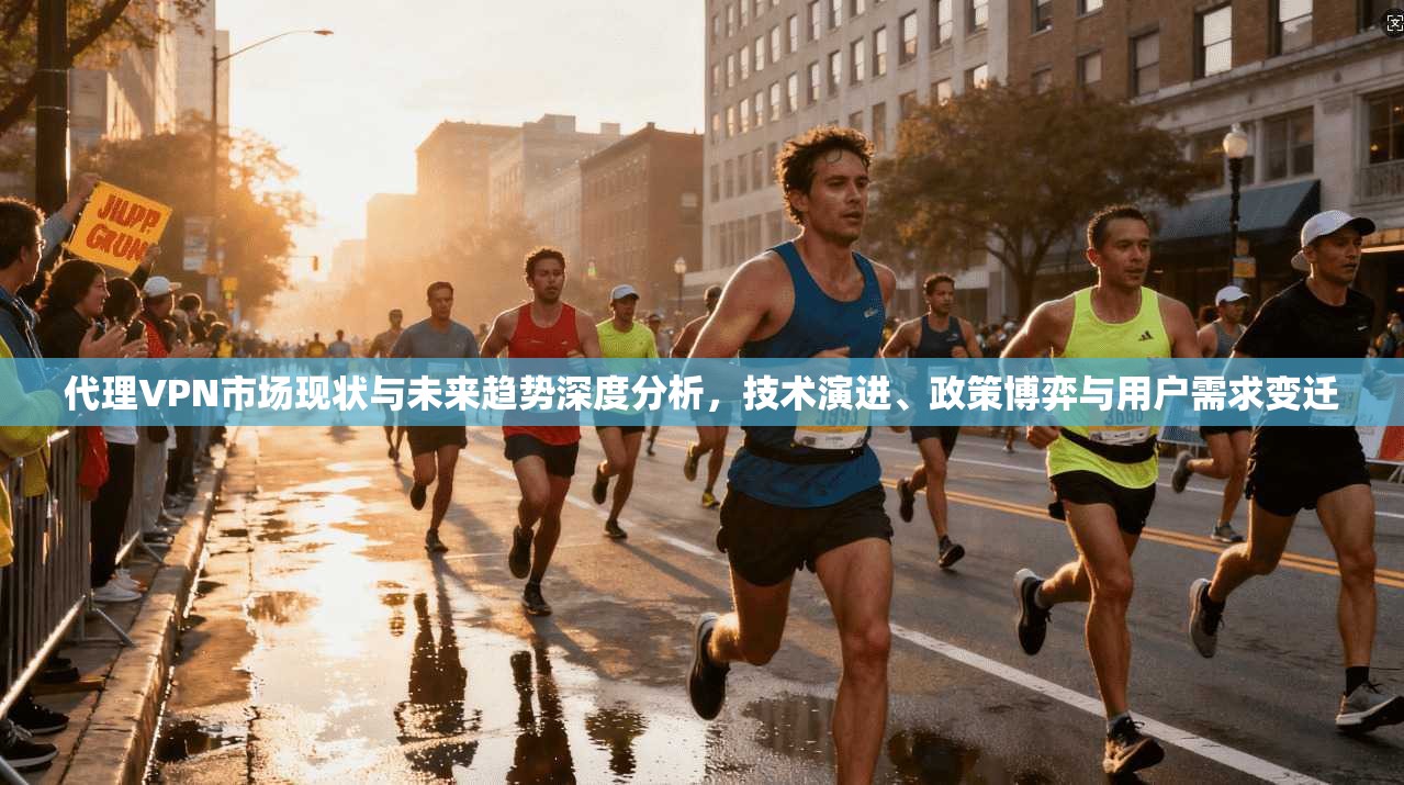 代理VPN市场现状与未来趋势深度分析，技术演进、政策博弈与用户需求变迁