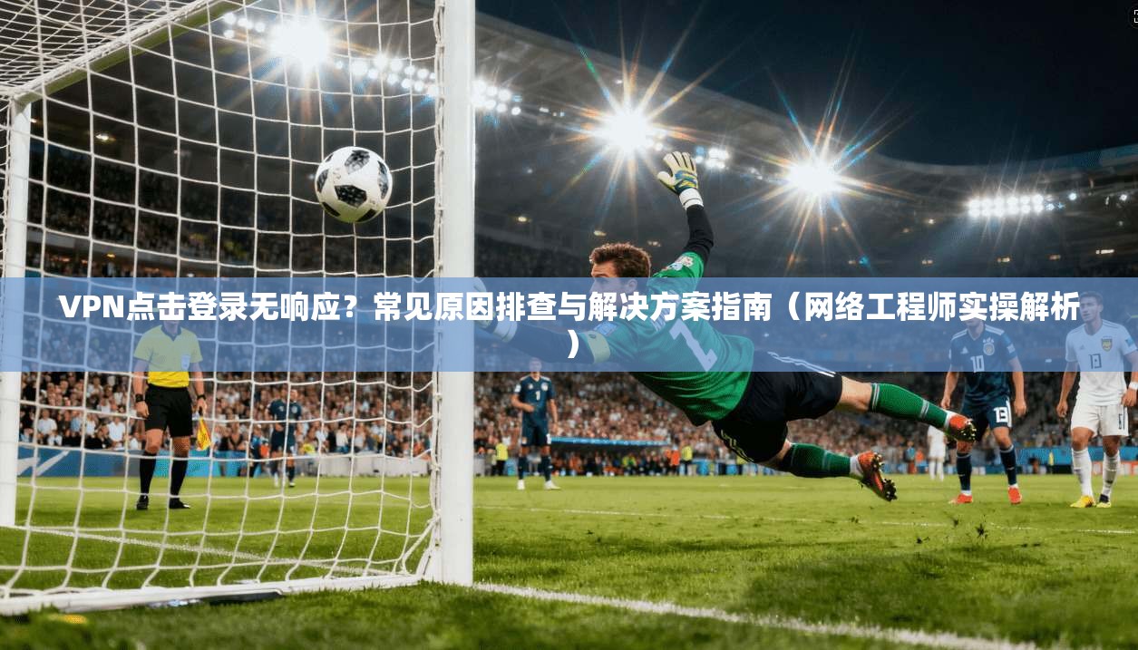 VPN点击登录无响应?常见原因排查与解决方案指南(网络工程师实操解析)