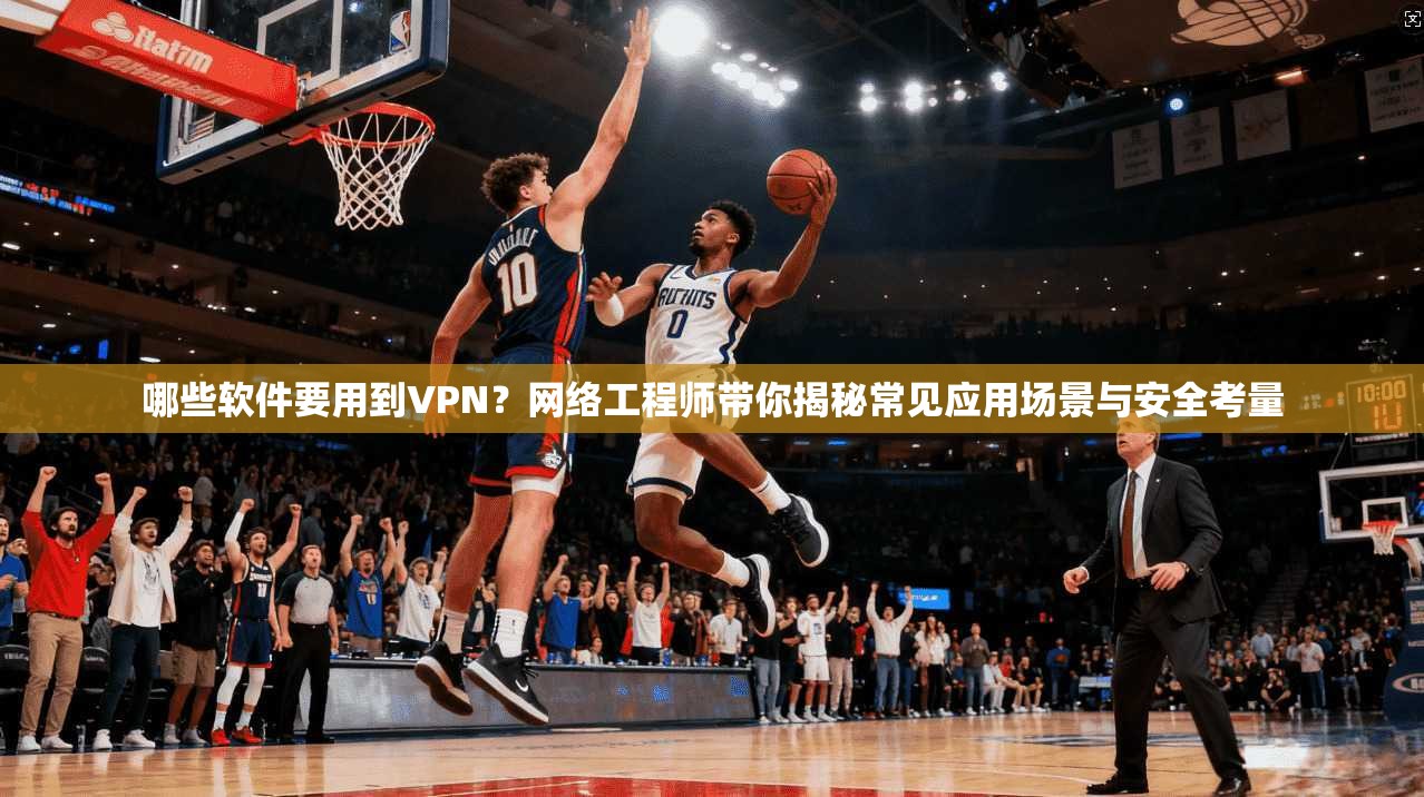 哪些软件要用到VPN？网络工程师带你揭秘常见应用场景与安全考量