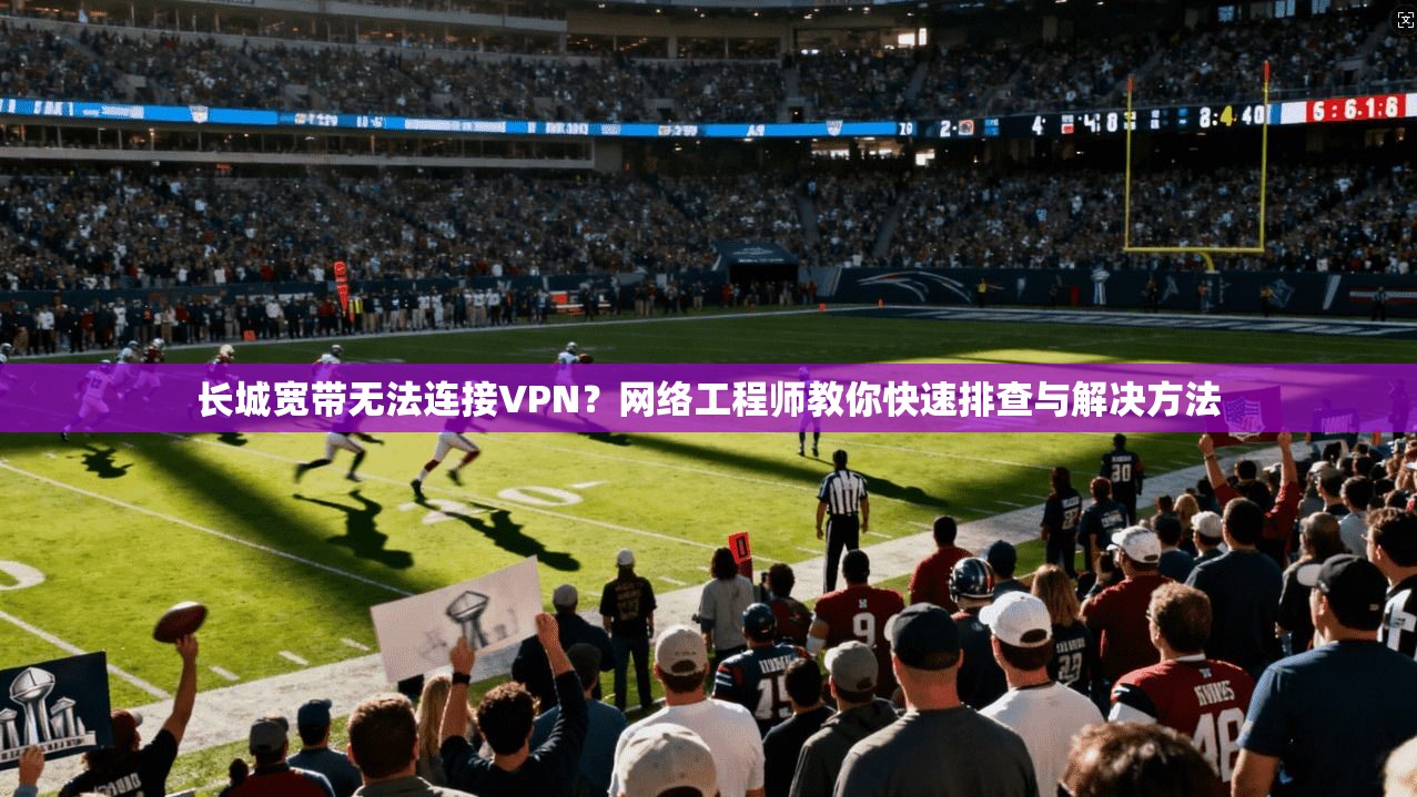 长城宽带无法连接VPN？网络工程师教你快速排查与解决方法