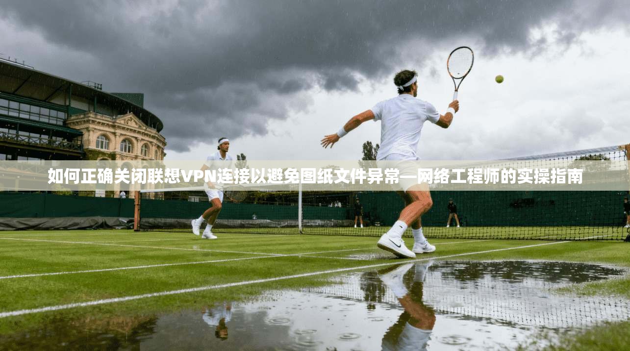 如何正确关闭联想VPN连接以避免图纸文件异常—网络工程师的实操指南