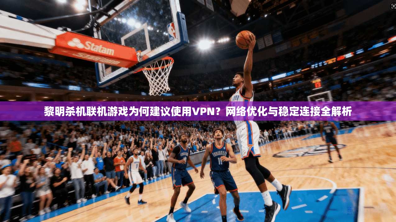 黎明杀机联机游戏为何建议使用VPN?网络优化与稳定连接全解析