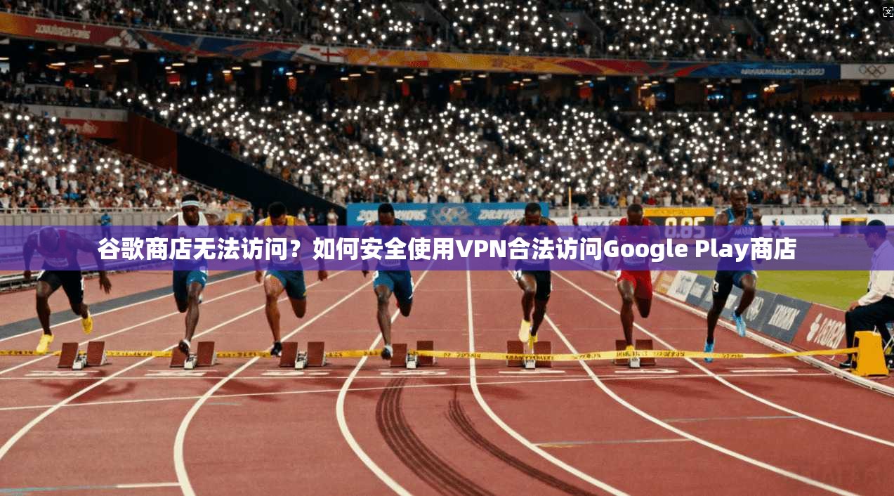 谷歌商店无法访问?如何安全使用VPN合法访问Google Play商店