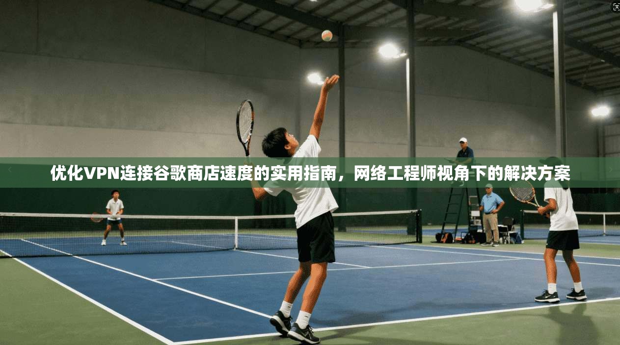 优化VPN连接谷歌商店速度的实用指南，网络工程师视角下的解决方案