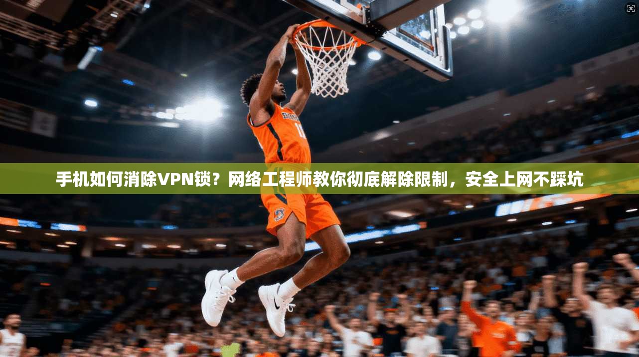 手机如何消除VPN锁?网络工程师教你彻底解除限制,安全上网不踩坑