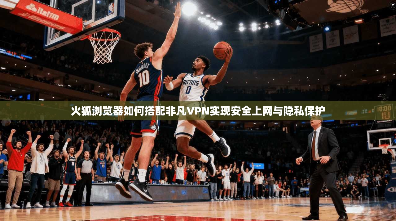 火狐浏览器如何搭配非凡VPN实现安全上网与隐私保护