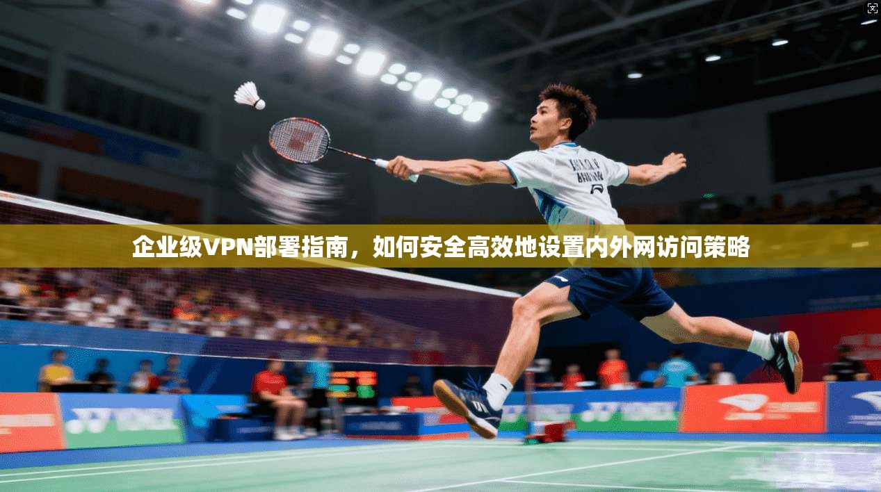 企业级VPN部署指南，如何安全高效地设置内外网访问策略