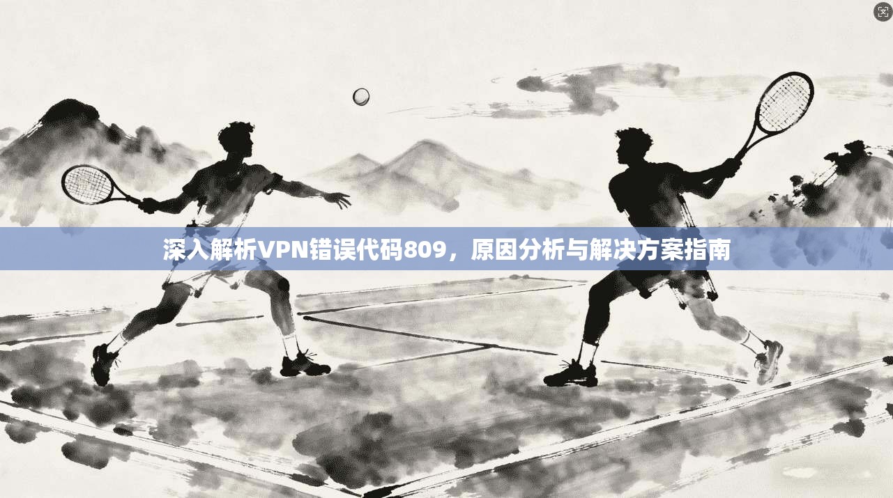 深入解析VPN错误代码809，原因分析与解决方案指南