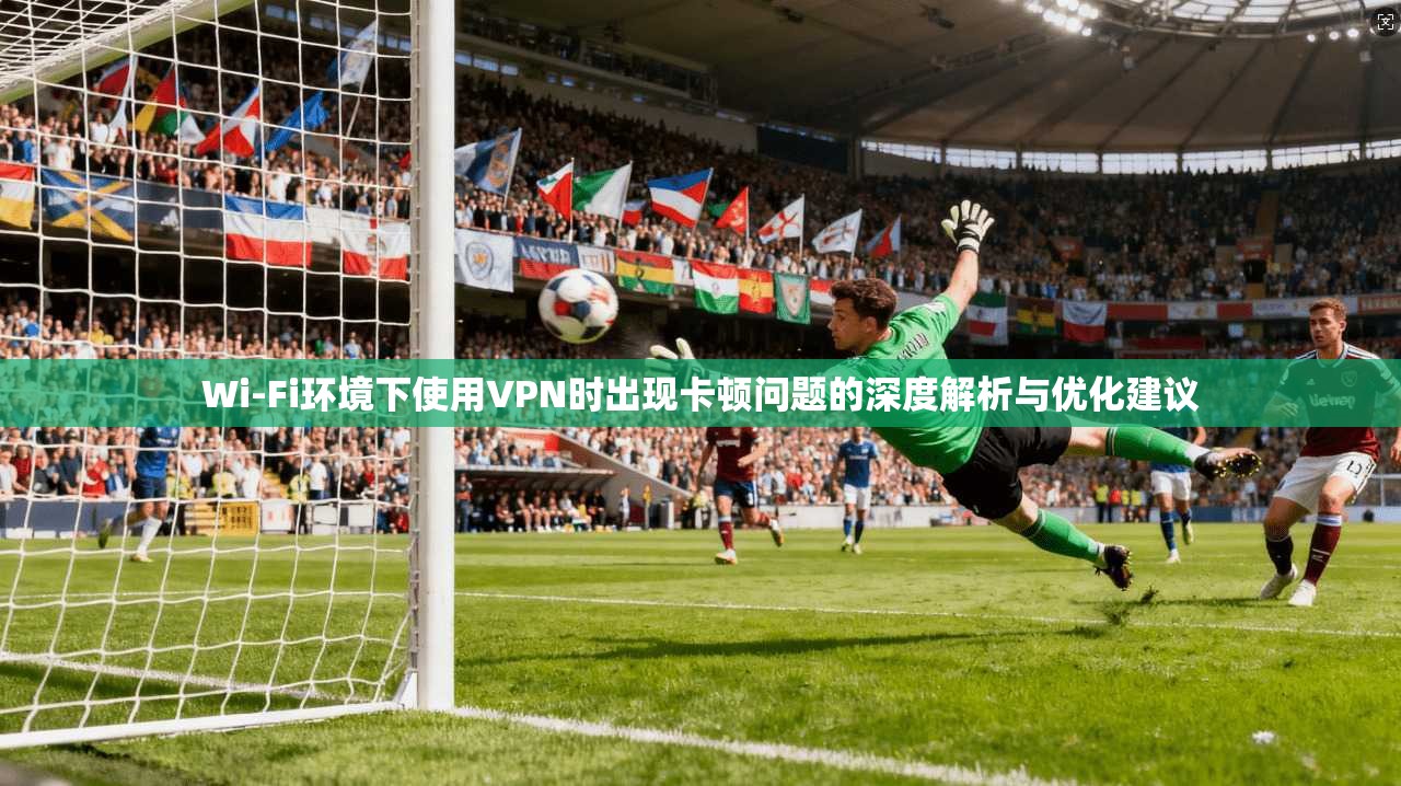 Wi-Fi环境下使用VPN时出现卡顿问题的深度解析与优化建议