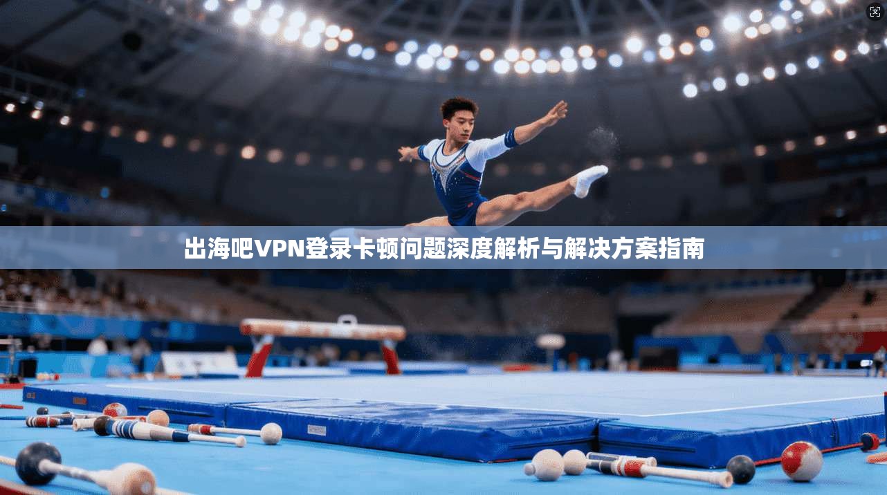 出海吧VPN登录卡顿问题深度解析与解决方案指南
