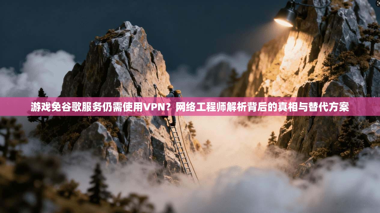 游戏免谷歌服务仍需使用VPN?网络工程师解析背后的真相与替代方案