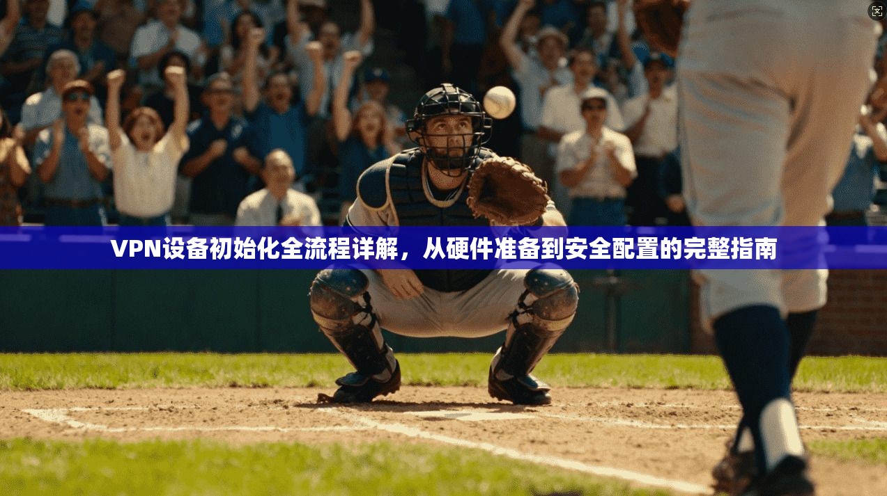 VPN设备初始化全流程详解，从硬件准备到安全配置的完整指南